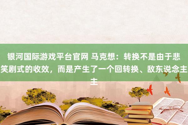 银河国际游戏平台官网 马克想：转换不是由于悲笑剧式的收效，而是产生了一个回转换、敌东说念主