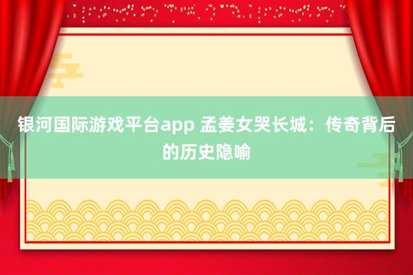 银河国际游戏平台app 孟姜女哭长城：传奇背后的历史隐喻