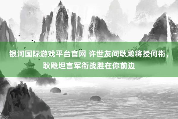 银河国际游戏平台官网 许世友问耿飚将授何衔，耿飚坦言军衔战胜在你前边