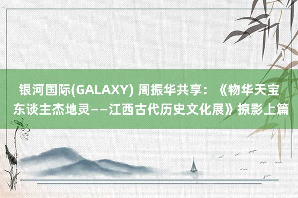 银河国际(GALAXY) 周振华共享：《物华天宝 东谈主杰地灵——江西古代历史文化展》掠影上篇