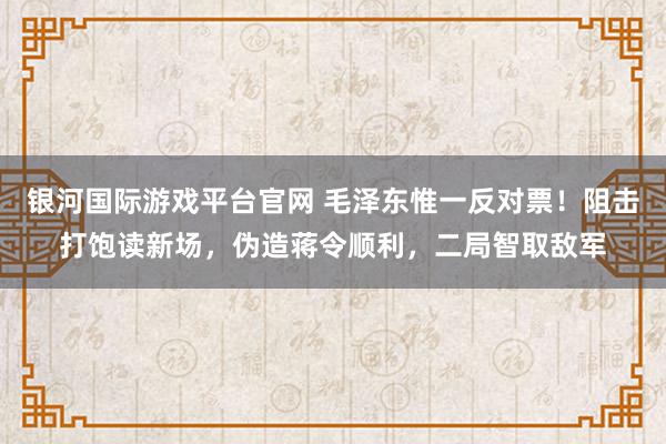 银河国际游戏平台官网 毛泽东惟一反对票！阻击打饱读新场，伪造蒋令顺利，二局智取敌军