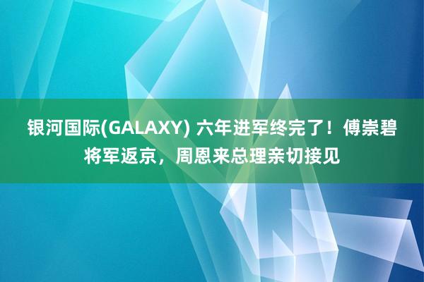 银河国际(GALAXY) 六年进军终完了！傅崇碧将军返京，周恩来总理亲切接见