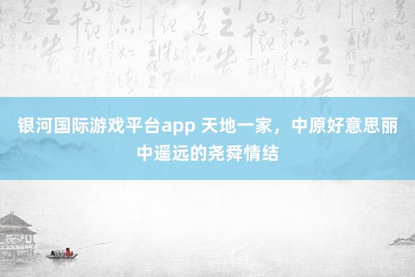 银河国际游戏平台app 天地一家，中原好意思丽中遥远的尧舜情结