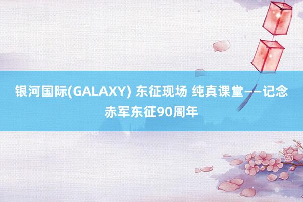 银河国际(GALAXY) 东征现场 纯真课堂——记念赤军东征90周年