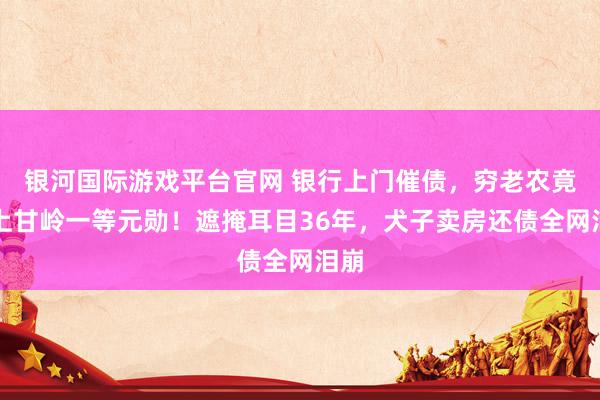 银河国际游戏平台官网 银行上门催债，穷老农竟是上甘岭一等元勋！遮掩耳目36年，犬子卖房还债全网泪崩