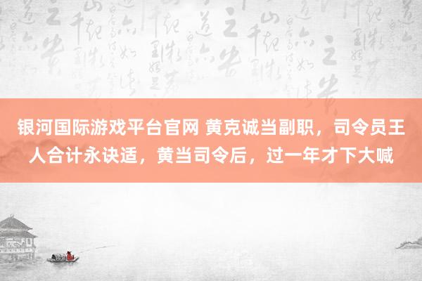 银河国际游戏平台官网 黄克诚当副职，司令员王人合计永诀适，黄当司令后，过一年才下大喊