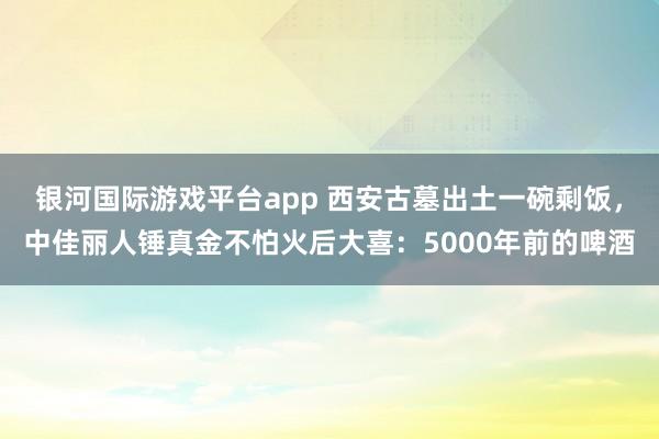 银河国际游戏平台app 西安古墓出土一碗剩饭，中佳丽人锤真金不怕火后大喜：5000年前的啤酒