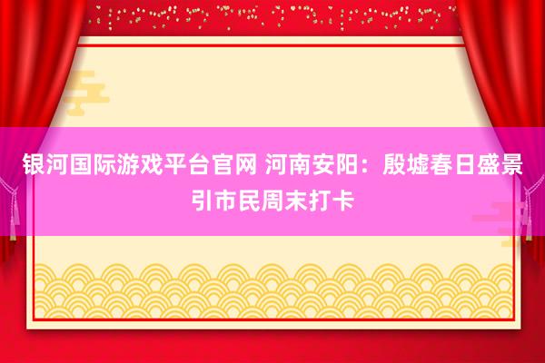 银河国际游戏平台官网 河南安阳：殷墟春日盛景引市民周末打卡