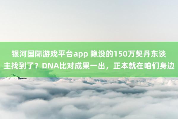 银河国际游戏平台app 隐没的150万契丹东谈主找到了？DNA比对成果一出，正本就在咱们身边