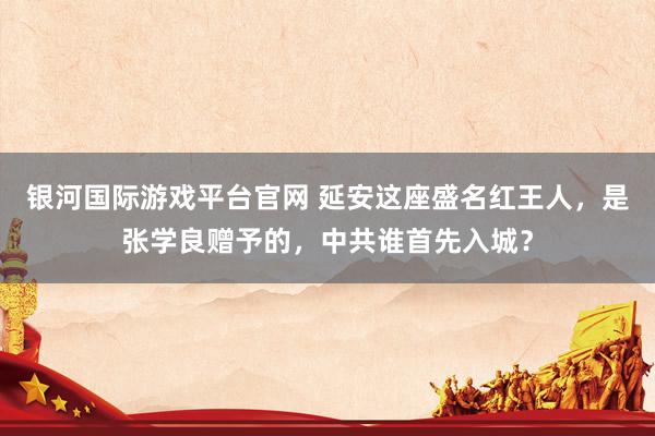 银河国际游戏平台官网 延安这座盛名红王人，是张学良赠予的，中共谁首先入城？
