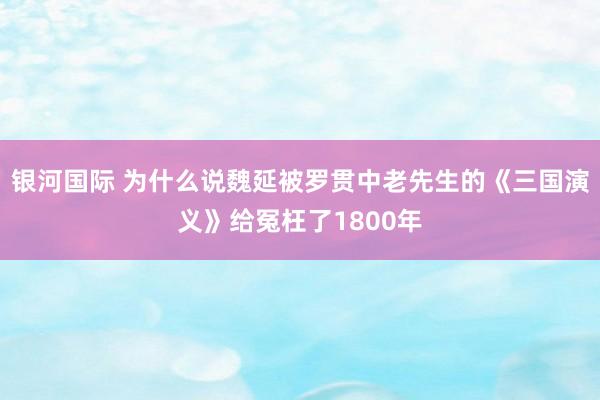 银河国际 为什么说魏延被罗贯中老先生的《三国演义》给冤枉了1800年