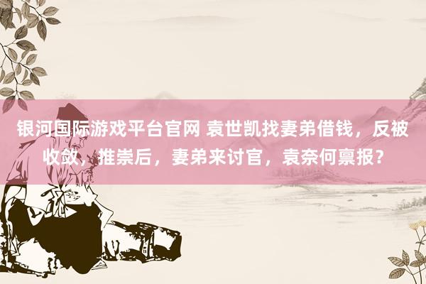 银河国际游戏平台官网 袁世凯找妻弟借钱，反被收敛，推崇后，妻弟来讨官，袁奈何禀报？