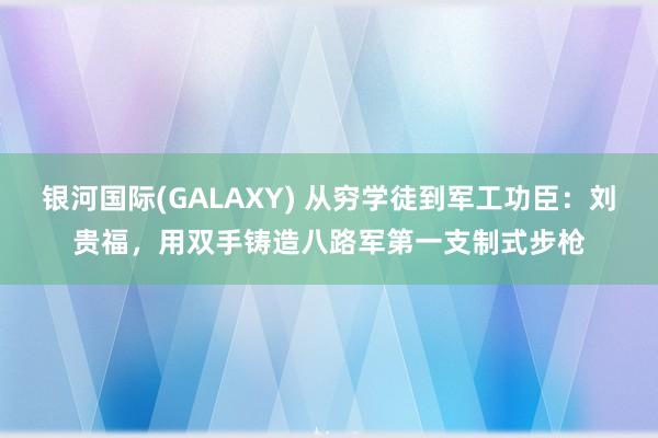 银河国际(GALAXY) 从穷学徒到军工功臣：刘贵福，用双手铸造八路军第一支制式步枪