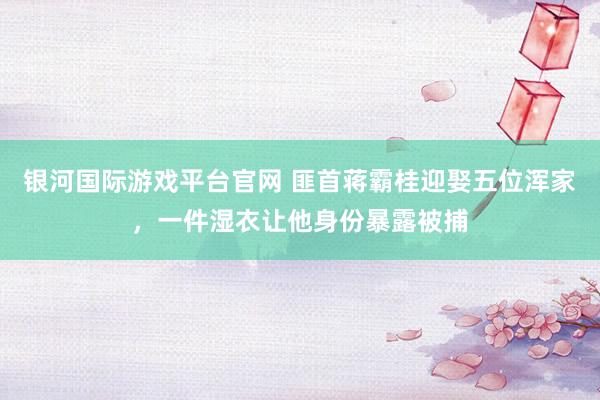 银河国际游戏平台官网 匪首蒋霸桂迎娶五位浑家，一件湿衣让他身份暴露被捕