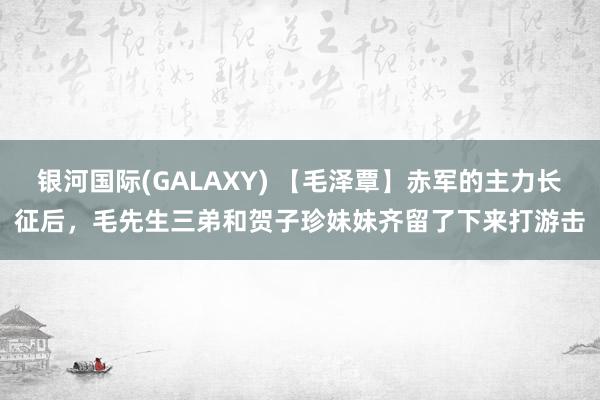 银河国际(GALAXY) 【毛泽覃】赤军的主力长征后，毛先生三弟和贺子珍妹妹齐留了下来打游击