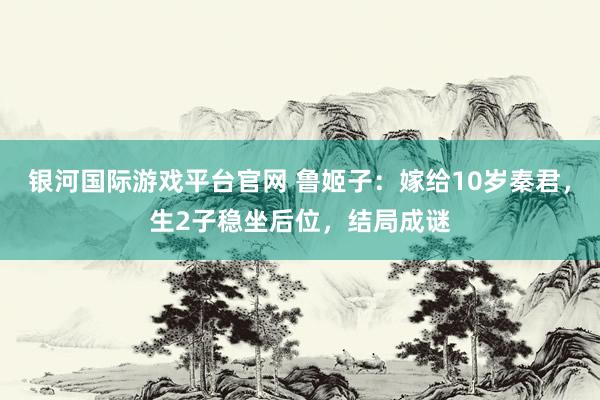 银河国际游戏平台官网 鲁姬子：嫁给10岁秦君，生2子稳坐后位，结局成谜