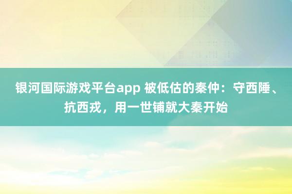银河国际游戏平台app 被低估的秦仲：守西陲、抗西戎，用一世铺就大秦开始