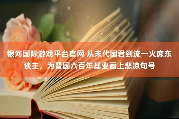 银河国际游戏平台官网 从末代国君到流一火庶东谈主，为晋国六百年基业画上悲凉句号
