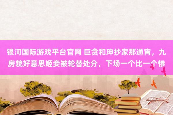银河国际游戏平台官网 巨贪和珅抄家那通宵，九房貌好意思姬妾被轮替处分，下场一个比一个惨