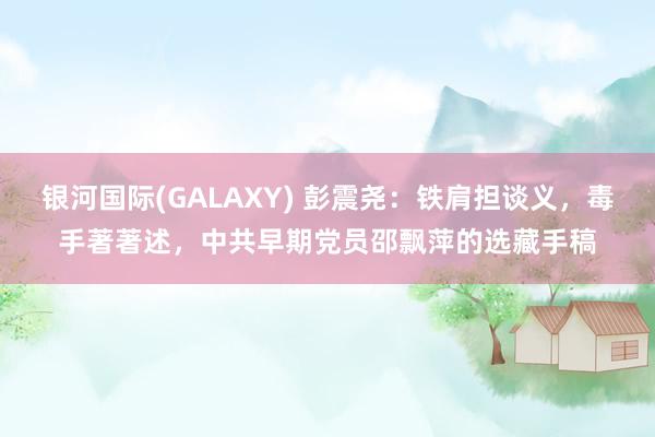 银河国际(GALAXY) 彭震尧：铁肩担谈义，毒手著著述，中共早期党员邵飘萍的选藏手稿
