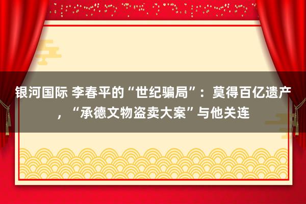 银河国际 李春平的“世纪骗局”：莫得百亿遗产，“承德文物盗卖大案”与他关连