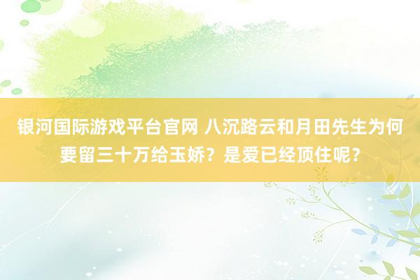 银河国际游戏平台官网 八沉路云和月田先生为何要留三十万给玉娇？是爱已经顶住呢？
