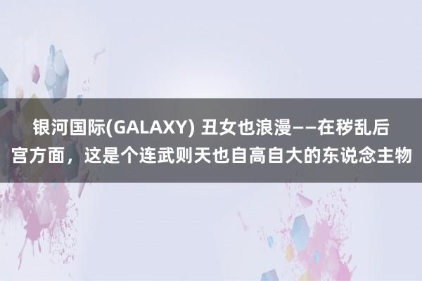 银河国际(GALAXY) 丑女也浪漫——在秽乱后宫方面，这是个连武则天也自高自大的东说念主物