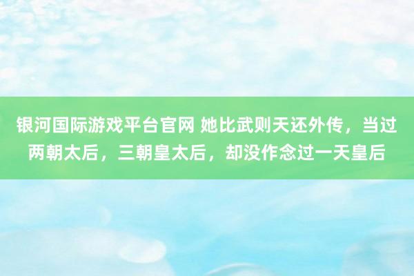 银河国际游戏平台官网 她比武则天还外传，当过两朝太后，三朝皇太后，却没作念过一天皇后