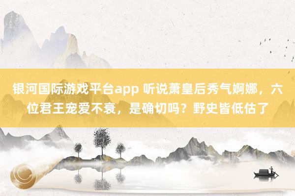 银河国际游戏平台app 听说萧皇后秀气婀娜，六位君王宠爱不衰，是确切吗？野史皆低估了