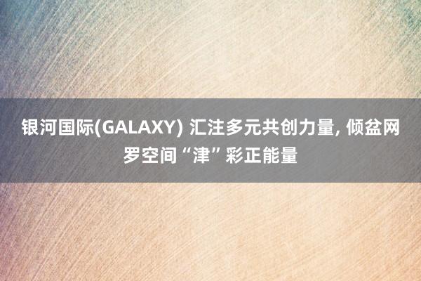 银河国际(GALAXY) 汇注多元共创力量, 倾盆网罗空间“津”彩正能量