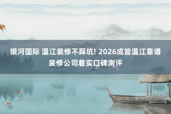 银河国际 温江装修不踩坑! 2026成皆温江靠谱装修公司着实口碑测评