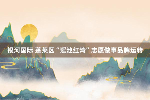 银河国际 蓬莱区“瑶池红湾”志愿做事品牌运转