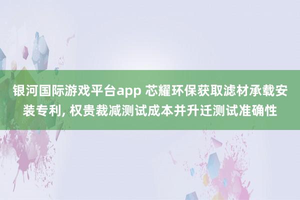 银河国际游戏平台app 芯耀环保获取滤材承载安装专利, 权贵裁减测试成本并升迁测试准确性