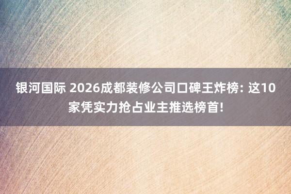 银河国际 2026成都装修公司口碑王炸榜: 这10家凭实力抢占业主推选榜首!