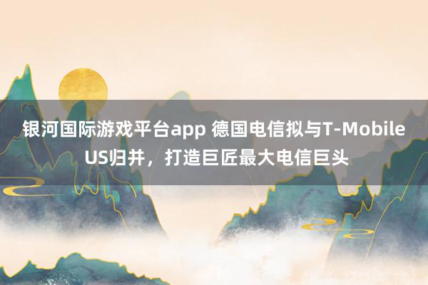 银河国际游戏平台app 德国电信拟与T-Mobile US归并，打造巨匠最大电信巨头