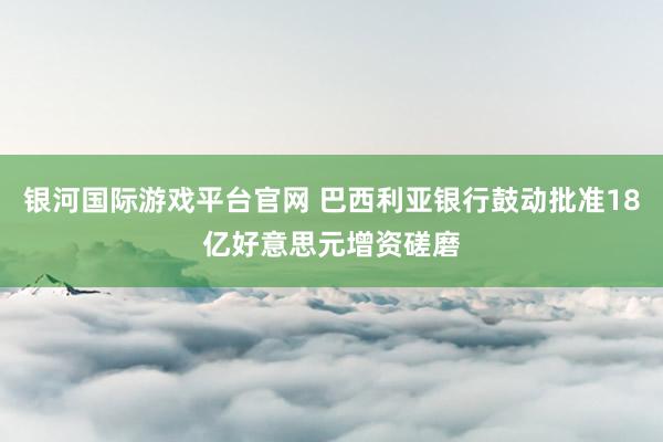 银河国际游戏平台官网 巴西利亚银行鼓动批准18亿好意思元增资磋磨
