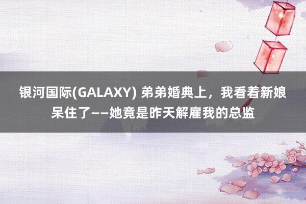 银河国际(GALAXY) 弟弟婚典上，我看着新娘呆住了——她竟是昨天解雇我的总监