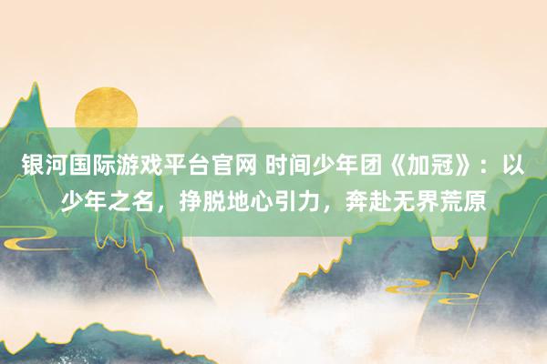 银河国际游戏平台官网 时间少年团《加冠》：以少年之名，挣脱地心引力，奔赴无界荒原