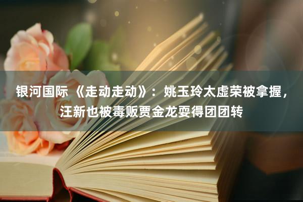银河国际 《走动走动》：姚玉玲太虚荣被拿握，汪新也被毒贩贾金龙耍得团团转