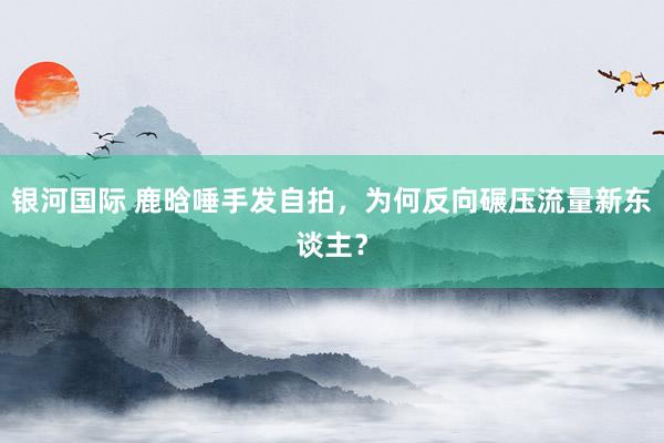 银河国际 鹿晗唾手发自拍，为何反向碾压流量新东谈主？