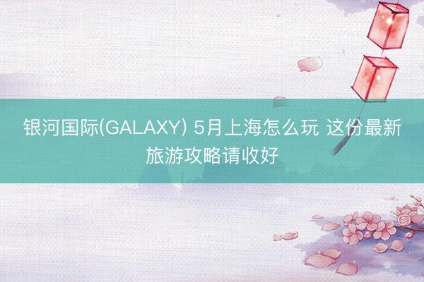 银河国际(GALAXY) 5月上海怎么玩 这份最新旅游攻略请收好