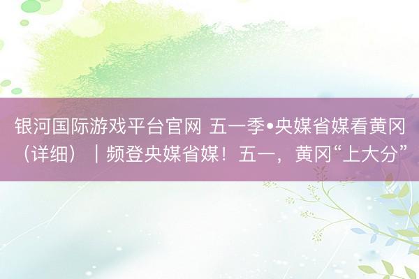 银河国际游戏平台官网 五一季•央媒省媒看黄冈（详细）｜频登央媒省媒！五一，黄冈“上大分”