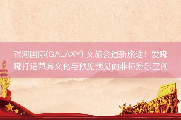 银河国际(GALAXY) 文旅会通新旅途！爱嘟嘟打造兼具文化与预见预见的非标游乐空间