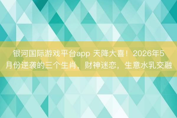 银河国际游戏平台app 天降大喜！2026年5月份逆袭的三个生肖，财神迷恋，生意水乳交融