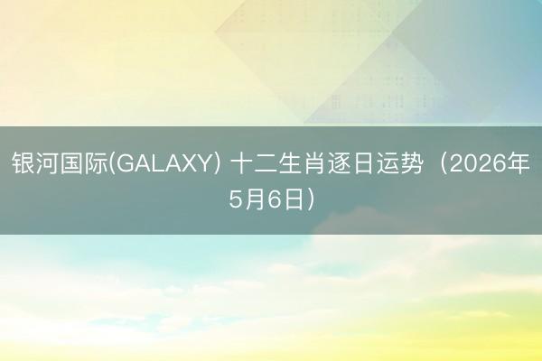 银河国际(GALAXY) 十二生肖逐日运势（2026年5月6日）