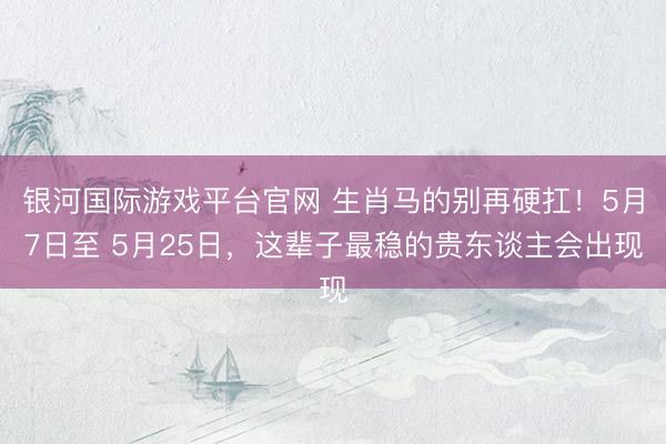 银河国际游戏平台官网 生肖马的别再硬扛！5月7日至 5月25日，这辈子最稳的贵东谈主会出现