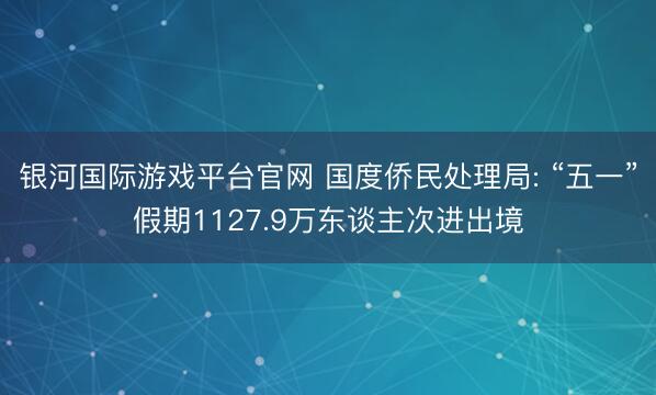 银河国际游戏平台官网 国度侨民处理局: “五一”假期1127.9万东谈主次进出境