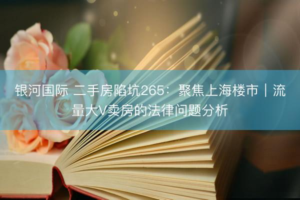 银河国际 二手房陷坑265：聚焦上海楼市｜流量大V卖房的法律问题分析