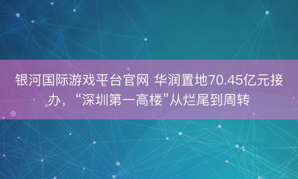 银河国际游戏平台官网 华润置地70.45亿元接办，“深圳第一高楼”从烂尾到周转