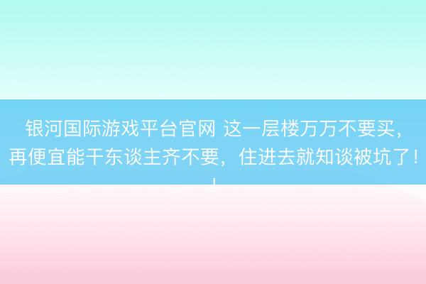 银河国际游戏平台官网 这一层楼万万不要买，再便宜能干东谈主齐不要，住进去就知谈被坑了！